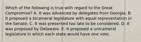 Which of the following is true with regard to the Great Compromise? A. It was advanced by delegates from Georgia. B. It proposed a bicameral legislature with equal representation in the Senate. C. It was presented too late to be considered. D. It was proposed by Delaware. E. It proposed a unicameral legislature in which each state would have one vote.