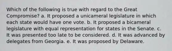 Which of the following is true with regard to the Great Compromise? a. It proposed a unicameral legislature in which each state would have one vote. b. It proposed a bicameral legislature with equal representation for states in the Senate. c. It was presented too late to be considered. d. It was advanced by delegates from Georgia. e. It was proposed by Delaware.