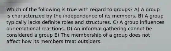 Which of the following is true with regard to groups? A) A group is characterized by the independence of its members. B) A group typically lacks definite roles and structures. C) A group influences our emotional reactions. D) An informal gathering cannot be considered a group E) The membership of a group does not affect how its members treat outsiders.