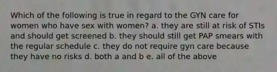 Which of the following is true in regard to the GYN care for women who have sex with women? a. they are still at risk of STIs and should get screened b. they should still get PAP smears with the regular schedule c. they do not require gyn care because they have no risks d. both a and b e. all of the above