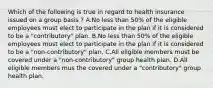 Which of the following is true in regard to health insurance issued on a group basis ? A.No less than 50% of the eligible employees must elect to participate in the plan if it is considered to be a "contributory" plan. B.No less than 50% of the eligible employees must elect to participate in the plan if it is considered to be a "non-contributory" plan. C.All eligible members must be covered under a "non-contributory" group health plan. D.All eligible members mus the covered under a "contributory" group health plan.