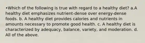 •Which of the following is true with regard to a healthy diet? a.A healthy diet emphasizes nutrient-dense over energy-dense foods. b. A healthy diet provides calories and nutrients in amounts necessary to promote good health. c. A healthy diet is characterized by adequacy, balance, variety, and moderation. d. All of the above.