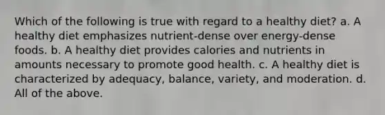 Which of the following is true with regard to a healthy diet? a. A healthy diet emphasizes nutrient-dense over energy-dense foods. b. A healthy diet provides calories and nutrients in amounts necessary to promote good health. c. A healthy diet is characterized by adequacy, balance, variety, and moderation. d. All of the above.