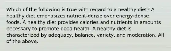 Which of the following is true with regard to a healthy diet? A healthy diet emphasizes nutrient-dense over energy-dense foods. A healthy diet provides calories and nutrients in amounts necessary to promote good health. A healthy diet is characterized by adequacy, balance, variety, and moderation. All of the above.