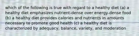 which of the following is true with regard to a healthy diet (a) a healthy diet emphasizes nutrient-dense over energy-dense food (b) a healthy diet provides calories and nutrients in amounts necessary to promote good health (c) a healthy diet is characterized by adequacy, balance, variety, and moderation