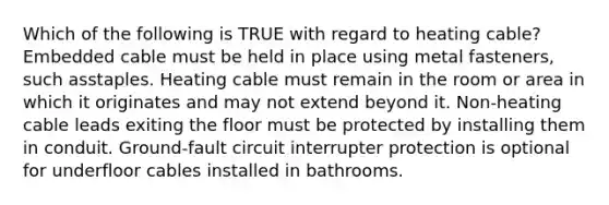 Which of the following is TRUE with regard to heating cable? Embedded cable must be held in place using metal fasteners, such asstaples. Heating cable must remain in the room or area in which it originates and may not extend beyond it. Non-heating cable leads exiting the floor must be protected by installing them in conduit. Ground-fault circuit interrupter protection is optional for underfloor cables installed in bathrooms.