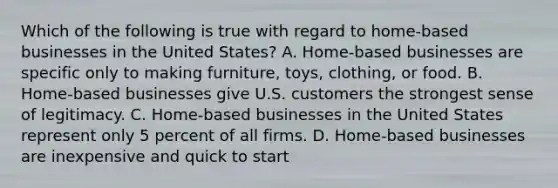 Which of the following is true with regard to home-based businesses in the United States? A. Home-based businesses are specific only to making furniture, toys, clothing, or food. B. Home-based businesses give U.S. customers the strongest sense of legitimacy. C. Home-based businesses in the United States represent only 5 percent of all firms. D. Home-based businesses are inexpensive and quick to start