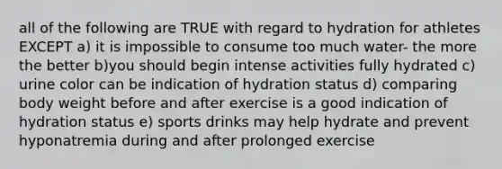 all of the following are TRUE with regard to hydration for athletes EXCEPT a) it is impossible to consume too much water- the more the better b)you should begin intense activities fully hydrated c) urine color can be indication of hydration status d) comparing body weight before and after exercise is a good indication of hydration status e) sports drinks may help hydrate and prevent hyponatremia during and after prolonged exercise