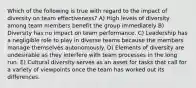 Which of the following is true with regard to the impact of diversity on team effectiveness? A) High levels of diversity among team members benefit the group immediately B) Diversity has no impact on team performance. C) Leadership has a negligible role to play in diverse teams because the members manage themselves autonomously. D) Elements of diversity are undesirable as they interfere with team processes in the long run. E) Cultural diversity serves as an asset for tasks that call for a variety of viewpoints once the team has worked out its differences.