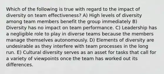 Which of the following is true with regard to the impact of diversity on team effectiveness? A) High levels of diversity among team members benefit the group immediately B) Diversity has no impact on team performance. C) Leadership has a negligible role to play in diverse teams because the members manage themselves autonomously. D) Elements of diversity are undesirable as they interfere with team processes in the long run. E) <a href='https://www.questionai.com/knowledge/kfxWvRcQOm-cultural-diversity' class='anchor-knowledge'>cultural diversity</a> serves as an asset for tasks that call for a variety of viewpoints once the team has worked out its differences.