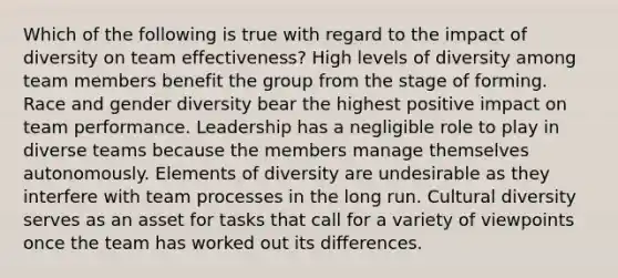 Which of the following is true with regard to the impact of diversity on team effectiveness? High levels of diversity among team members benefit the group from the stage of forming. Race and gender diversity bear the highest positive impact on team performance. Leadership has a negligible role to play in diverse teams because the members manage themselves autonomously. Elements of diversity are undesirable as they interfere with team processes in the long run. Cultural diversity serves as an asset for tasks that call for a variety of viewpoints once the team has worked out its differences.