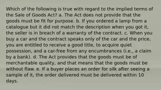 Which of the following is true with regard to the implied terms of the Sale of Goods Act? a. The Act does not provide that the goods must be fit for purpose. b. If you ordered a lamp from a catalogue but it did not match the description when you got it, the seller is in breach of a warranty of the contract. c. When you buy a car and the contract speaks only of the car and the price, you are entitled to receive a good title, to acquire quiet possession, and a car-free from any encumbrances (i.e., a claim by a bank). d. The Act provides that the goods must be of merchantable quality, and that means that the goods must be without flaw. e. If a buyer places an order for silk after seeing a sample of it, the order delivered must be delivered within 10 days.