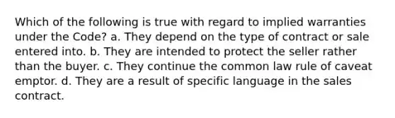 Which of the following is true with regard to implied warranties under the Code? a. They depend on the type of contract or sale entered into. b. They are intended to protect the seller rather than the buyer. c. They continue the common law rule of caveat emptor. d. They are a result of specific language in the sales contract.