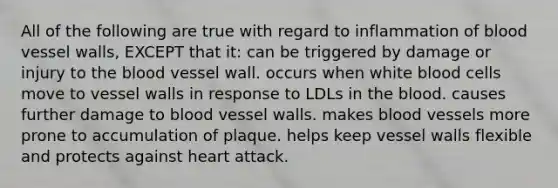 All of the following are true with regard to inflammation of blood vessel walls, EXCEPT that it: can be triggered by damage or injury to the blood vessel wall. occurs when white blood cells move to vessel walls in response to LDLs in the blood. causes further damage to blood vessel walls. makes blood vessels more prone to accumulation of plaque. helps keep vessel walls flexible and protects against heart attack.