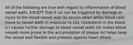 All of the following are true with regard to inflammation of blood vessel walls, EXCEPT that it (a) can be triggered by damage or injury to the blood vessel wall (b) occurs when white blood cells move to vessel walls in response to LDL cholesterol in the blood (c) causes further damage to blood vessel walls (d) makes blood vessels more prone to the accumulation of plaque (e) helps keep the vessel wall flexible and protects against heart attack