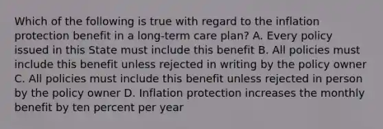 Which of the following is true with regard to the inflation protection benefit in a long-term care plan? A. Every policy issued in this State must include this benefit B. All policies must include this benefit unless rejected in writing by the policy owner C. All policies must include this benefit unless rejected in person by the policy owner D. Inflation protection increases the monthly benefit by ten percent per year