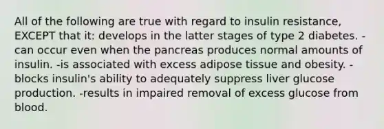 All of the following are true with regard to insulin resistance, EXCEPT that it: develops in the latter stages of type 2 diabetes. -can occur even when the pancreas produces normal amounts of insulin. -is associated with excess adipose tissue and obesity. -blocks insulin's ability to adequately suppress liver glucose production. -results in impaired removal of excess glucose from blood.