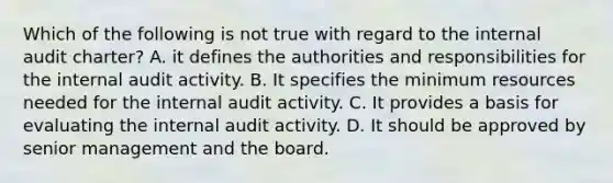 Which of the following is not true with regard to the internal audit charter? A. it defines the authorities and responsibilities for the internal audit activity. B. It specifies the minimum resources needed for the internal audit activity. C. It provides a basis for evaluating the internal audit activity. D. It should be approved by senior management and the board.