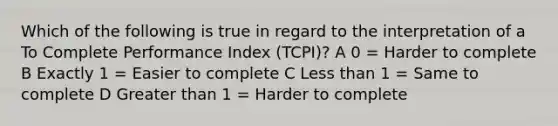 Which of the following is true in regard to the interpretation of a To Complete Performance Index (TCPI)? A 0 = Harder to complete B Exactly 1 = Easier to complete C Less than 1 = Same to complete D Greater than 1 = Harder to complete