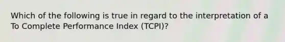 Which of the following is true in regard to the interpretation of a To Complete Performance Index (TCPI)?