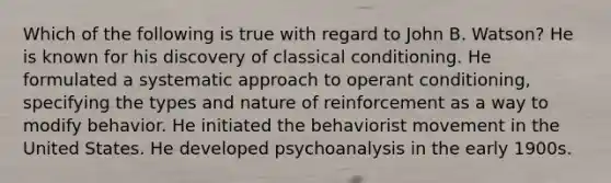 Which of the following is true with regard to John B. Watson? He is known for his discovery of classical conditioning. He formulated a systematic approach to operant conditioning, specifying the types and nature of reinforcement as a way to modify behavior. He initiated the behaviorist movement in the United States. He developed psychoanalysis in the early 1900s.