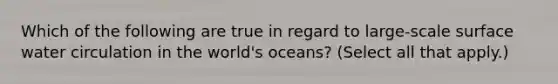 Which of the following are true in regard to large-scale surface water circulation in the world's oceans? (Select all that apply.)