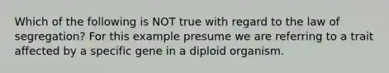 Which of the following is NOT true with regard to the law of segregation? For this example presume we are referring to a trait affected by a specific gene in a diploid organism.