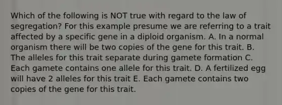 Which of the following is NOT true with regard to the law of segregation? For this example presume we are referring to a trait affected by a specific gene in a diploid organism. A. In a normal organism there will be two copies of the gene for this trait. B. The alleles for this trait separate during gamete formation C. Each gamete contains one allele for this trait. D. A fertilized egg will have 2 alleles for this trait E. Each gamete contains two copies of the gene for this trait.