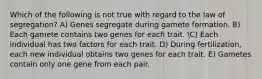 Which of the following is not true with regard to the law of segregation? A) Genes segregate during gamete formation. B) Each gamete contains two genes for each trait. C) Each individual has two factors for each trait. D) During fertilization, each new individual obtains two genes for each trait. E) Gametes contain only one gene from each pair.