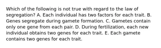 Which of the following is not true with regard to the law of segregation? A. Each individual has two factors for each trait. B. Genes segregate during gamete formation. C. Gametes contain only one gene from each pair. D. During fertilization, each new individual obtains two genes for each trait. E. Each gamete contains two genes for each trait.