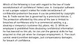 Which of the following is true with regard to the law of trade secrets/breach of confidence? Select one: A. Computer software is not a proper subject matter for trade secret/breach of confidential protection because it can be protected by copyright law. B. Trade secret law is governed by a provincial statute. C. The protection afforded by this area of the law is limited to breaches of confidence only in a commercial setting, e.g., stealing a company's customer list, plans, etc. D. While an employee is prohibited from disclosing confidential information he has learned on the job, he can use the general skills he has acquired on that job when he changes employment. E. The court cannot award punitive damages, just compensatory damages, for breach of confidence.