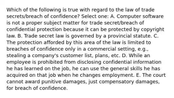 Which of the following is true with regard to the law of trade secrets/breach of confidence? Select one: A. Computer software is not a proper subject matter for trade secret/breach of confidential protection because it can be protected by copyright law. B. Trade secret law is governed by a provincial statute. C. The protection afforded by this area of the law is limited to breaches of confidence only in a commercial setting, e.g., stealing a company's customer list, plans, etc. D. While an employee is prohibited from disclosing confidential information he has learned on the job, he can use the general skills he has acquired on that job when he changes employment. E. The court cannot award punitive damages, just compensatory damages, for breach of confidence.