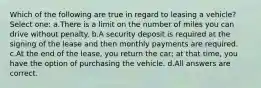 Which of the following are true in regard to leasing a vehicle? Select one: a.There is a limit on the number of miles you can drive without penalty. b.A security deposit is required at the signing of the lease and then monthly payments are required. c.At the end of the lease, you return the car; at that time, you have the option of purchasing the vehicle. d.All answers are correct.