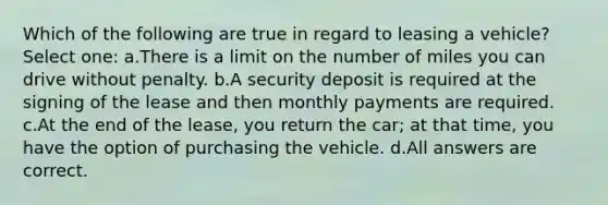 Which of the following are true in regard to leasing a vehicle? Select one: a.There is a limit on the number of miles you can drive without penalty. b.A security deposit is required at the signing of the lease and then monthly payments are required. c.At the end of the lease, you return the car; at that time, you have the option of purchasing the vehicle. d.All answers are correct.