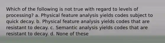 Which of the following is not true with regard to levels of processing? a. Physical feature analysis yields codes subject to quick decay. b. Physical feature analysis yields codes that are resistant to decay. c. Semantic analysis yields codes that are resistant to decay. d. None of these