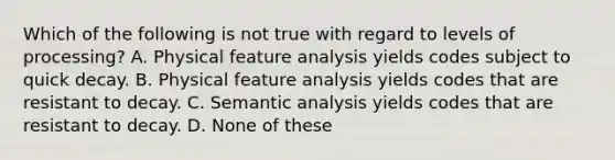 Which of the following is not true with regard to levels of processing? A. Physical feature analysis yields codes subject to quick decay. B. Physical feature analysis yields codes that are resistant to decay. C. Semantic analysis yields codes that are resistant to decay. D. None of these