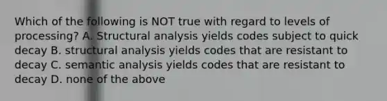 Which of the following is NOT true with regard to levels of processing? A. Structural analysis yields codes subject to quick decay B. structural analysis yields codes that are resistant to decay C. semantic analysis yields codes that are resistant to decay D. none of the above