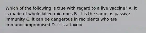 Which of the following is true with regard to a live vaccine? A. it is made of whole killed microbes B. it is the same as passive immunity C. it can be dangerous in recipients who are immunocompromised D. it is a toxoid