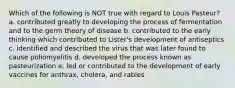 Which of the following is NOT true with regard to Louis Pasteur? a. contributed greatly to developing the process of fermentation and to the germ theory of disease b. contributed to the early thinking which contributed to Lister's development of antiseptics c. identified and described the virus that was later found to cause poliomyelitis d. developed the process known as pasteurization e. led or contributed to the development of early vaccines for anthrax, cholera, and rabies