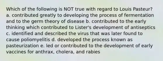 Which of the following is NOT true with regard to Louis Pasteur? a. contributed greatly to developing the process of fermentation and to the germ theory of disease b. contributed to the early thinking which contributed to Lister's development of antiseptics c. identified and described the virus that was later found to cause poliomyelitis d. developed the process known as pasteurization e. led or contributed to the development of early vaccines for anthrax, cholera, and rabies