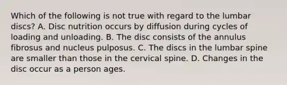 Which of the following is not true with regard to the lumbar discs? A. Disc nutrition occurs by diffusion during cycles of loading and unloading. B. The disc consists of the annulus fibrosus and nucleus pulposus. C. The discs in the lumbar spine are smaller than those in the cervical spine. D. Changes in the disc occur as a person ages.