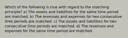 Which of the following is true with regard to the matching principle? a) The assets and liabilities for the same time period are matched. b) The revenues and expenses for two consecutive time periods are matched. c) The assets and liabilities for two consecutive time periods are matched. d) The revenues and expenses for the same time period are matched.