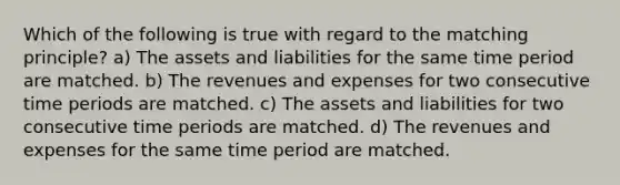 Which of the following is true with regard to the matching principle? a) The assets and liabilities for the same time period are matched. b) The revenues and expenses for two consecutive time periods are matched. c) The assets and liabilities for two consecutive time periods are matched. d) The revenues and expenses for the same time period are matched.