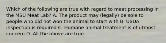 Which of the following are true with regard to meat processing in the MSU Meat Lab? A. The product may (legally) be sole to people who did not won the animal to start with B. USDA inspection is required C. Humane animal treatment is of utmost concern D. All the above are true