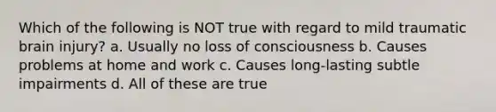 Which of the following is NOT true with regard to mild traumatic brain injury? a. Usually no loss of consciousness b. Causes problems at home and work c. Causes long-lasting subtle impairments d. All of these are true