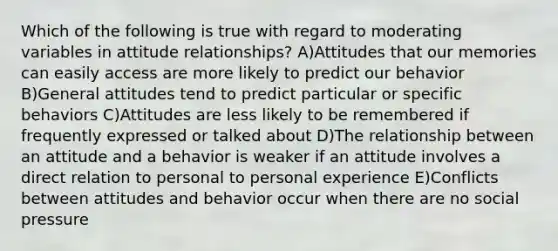 Which of the following is true with regard to moderating variables in attitude relationships? A)Attitudes that our memories can easily access are more likely to predict our behavior B)General attitudes tend to predict particular or specific behaviors C)Attitudes are less likely to be remembered if frequently expressed or talked about D)The relationship between an attitude and a behavior is weaker if an attitude involves a direct relation to personal to personal experience E)Conflicts between attitudes and behavior occur when there are no social pressure