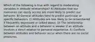 Which of the following is true with regard to moderating variables in attitude relationships? A) Attitudes that our memories can easily access are more likely to predict our behavior. B) General attitudes tend to predict particular or specific behaviors. C) Attitudes are less likely to be remembered if frequently expressed or talked about. D) The relationship between an attitude and a behavior is weaker if an attitude involves a direct relation to personal experience. E) Conflicts between attitudes and behavior occur when there are no social pressures.