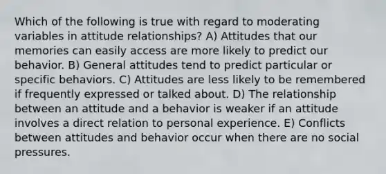 Which of the following is true with regard to moderating variables in attitude relationships? A) Attitudes that our memories can easily access are more likely to predict our behavior. B) General attitudes tend to predict particular or specific behaviors. C) Attitudes are less likely to be remembered if frequently expressed or talked about. D) The relationship between an attitude and a behavior is weaker if an attitude involves a direct relation to personal experience. E) Conflicts between attitudes and behavior occur when there are no social pressures.