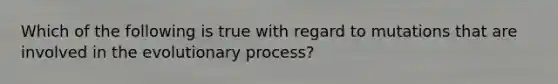 Which of the following is true with regard to mutations that are involved in the evolutionary process?