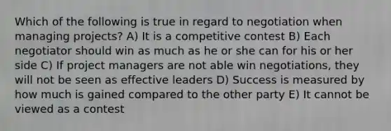 Which of the following is true in regard to negotiation when managing projects? A) It is a competitive contest B) Each negotiator should win as much as he or she can for his or her side C) If project managers are not able win negotiations, they will not be seen as effective leaders D) Success is measured by how much is gained compared to the other party E) It cannot be viewed as a contest